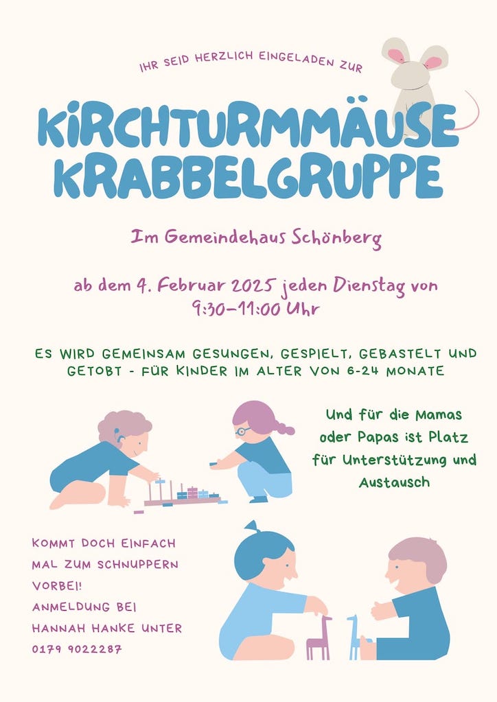 Ihr seid herzlich eingeladen zur "Kirchturmmäuse Krabbelgruppe"; im Gemeindehaus Schönberg; ab dem 4. Februar 2025 jeden Dienstag von 09:30 Uhr - 11:00 Uhr. Es wird gemeinsam gesungen, gespielt, gebastelt und getobt - für Kinder im Alter von 6 - 24 Monaten. Und für die Mamas oder Papas ist Platz für Unterstützung und Austausch. Kommt doch einfach mal zum Schnuppern vorbei! Anmeldung bei Hannah Hanke unter 0179 9022287